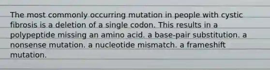 The most commonly occurring mutation in people with cystic fibrosis is a deletion of a single codon. This results in a polypeptide missing an amino acid. a base-pair substitution. a nonsense mutation. a nucleotide mismatch. a frameshift mutation.