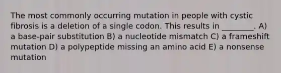 The most commonly occurring mutation in people with cystic fibrosis is a deletion of a single codon. This results in ________. A) a base-pair substitution B) a nucleotide mismatch C) a frameshift mutation D) a polypeptide missing an amino acid E) a nonsense mutation