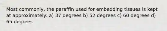 Most commonly, the paraffin used for embedding tissues is kept at approximately: a) 37 degrees b) 52 degrees c) 60 degrees d) 65 degrees