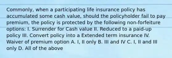 Commonly, when a participating life insurance policy has accumulated some cash value, should the policyholder fail to pay premium, the policy is protected by the following non-forfeiture options: I. Surrender for Cash value II. Reduced to a paid-up policy III. Convert policy into a Extended term insurance IV. Waiver of premium option A. I, II only B. III and IV C. I, II and III only D. All of the above