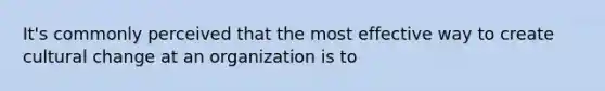 It's commonly perceived that the most effective way to create cultural change at an organization is to