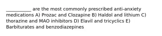 ___________ are the most commonly prescribed anti-anxiety medications A) Prozac and Clozapine B) Haldol and lithium C) thorazine and MAO inhibitors D) Elavil and tricyclics E) Barbiturates and benzodiazepines