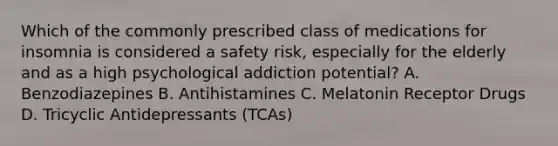 Which of the commonly prescribed class of medications for insomnia is considered a safety risk, especially for the elderly and as a high psychological addiction potential? A. Benzodiazepines B. Antihistamines C. Melatonin Receptor Drugs D. Tricyclic Antidepressants (TCAs)