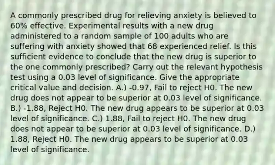 A commonly prescribed drug for relieving anxiety is believed to 60% effective. Experimental results with a new drug administered to a random sample of 100 adults who are suffering with anxiety showed that 68 experienced relief. Is this sufficient evidence to conclude that the new drug is superior to the one commonly prescribed? Carry out the relevant hypothesis test using a 0.03 level of significance. Give the appropriate critical value and decision. A.) -0.97, Fail to reject H0​. The new drug does not appear to be superior at 0.03 level of significance. B.) -1.88, Reject H0​. The new drug appears to be superior at 0.03 level of significance. C.) 1.88, Fail to reject H0​. The new drug does not appear to be superior at 0.03 level of significance. D.) 1.88, Reject H0​. The new drug appears to be superior at 0.03 level of significance.