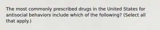 The most commonly prescribed drugs in the United States for antisocial behaviors include which of the following? (Select all that apply.)