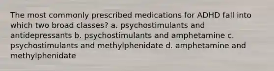 The most commonly prescribed medications for ADHD fall into which two broad classes? a. psychostimulants and antidepressants b. psychostimulants and amphetamine c. psychostimulants and methylphenidate d. amphetamine and methylphenidate