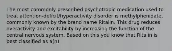 The most commonly prescribed psychotropic medication used to treat attention-deficit/hyperactivity disorder is methylphenidate, commonly known by the brand name Ritalin. This drug reduces overactivity and excitability by increasing the function of the central nervous system. Based on this you know that Ritalin is best classified as a(n)