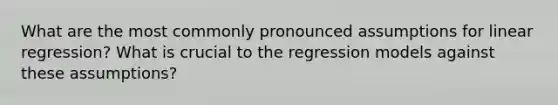 What are the most commonly pronounced assumptions for linear regression? What is crucial to the regression models against these assumptions?