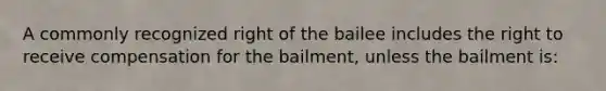 A commonly recognized right of the bailee includes the right to receive compensation for the bailment, unless the bailment is: