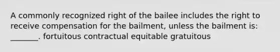 A commonly recognized right of the bailee includes the right to receive compensation for the bailment, unless the bailment is: _______. fortuitous contractual equitable gratuitous