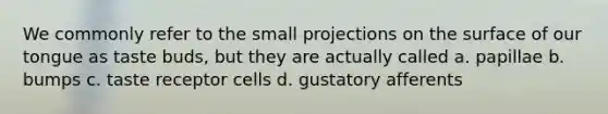 We commonly refer to the small projections on the surface of our tongue as taste buds, but they are actually called a. papillae b. bumps c. taste receptor cells d. gustatory afferents