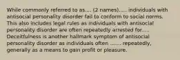 While commonly referred to as.... (2 names)..... individuals with antisocial personality disorder fail to conform to social norms. This also includes legal rules as individuals with antisocial personality disorder are often repeatedly arrested for..... Deceitfulness is another hallmark symptom of antisocial personality disorder as individuals often ....... repeatedly, generally as a means to gain profit or pleasure.