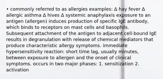 • commonly referred to as allergies examples: ∆ hay fever ∆ allergic asthma ∆ hives ∆ systemic anaphylaxis exposure to an antigen (allergen) induces production of specific IgE antibody, which binds to receptors on mast cells and basophils. Subsequent attachment of the antigen to adjacent cell-bound IgE results in degranulation with release of chemical mediators that produce characteristic allergy symptoms. immediate hypersensitivity reaction: short time lag, usually minutes, between exposure to allergen and the onset of clinical symptoms. occurs in two major phases: 1. sensitization 2. activation