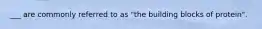 ___ are commonly referred to as "the building blocks of protein".