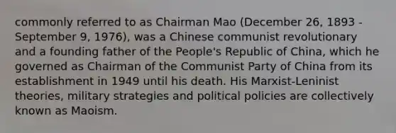 commonly referred to as Chairman Mao (December 26, 1893 - September 9, 1976), was a Chinese communist revolutionary and a founding father of the People's Republic of China, which he governed as Chairman of the Communist Party of China from its establishment in 1949 until his death. His Marxist-Leninist theories, military strategies and political policies are collectively known as Maoism.