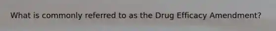 What is commonly referred to as the Drug Efficacy Amendment?