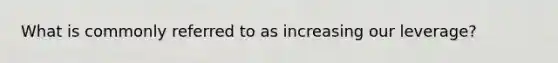 What is commonly referred to as increasing our leverage?