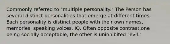 Commonly referred to "multiple personality." The Person has several distinct personalities that emerge at different times. Each personality is distinct people with their own names, memories, speaking voices, IQ. Often opposite contrast,one being socially acceptable, the other is uninhibited "evil."