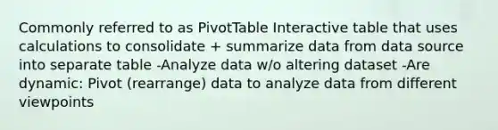 Commonly referred to as PivotTable Interactive table that uses calculations to consolidate + summarize data from data source into separate table -Analyze data w/o altering dataset -Are dynamic: Pivot (rearrange) data to analyze data from different viewpoints