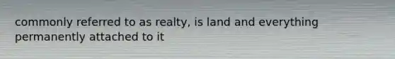 commonly referred to as realty, is land and everything permanently attached to it