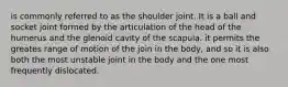 is commonly referred to as the shoulder joint. It is a ball and socket joint formed by the articulation of the head of the humerus and the glenoid cavity of the scapula. it permits the greates range of motion of the join in the body, and so it is also both the most unstable joint in the body and the one most frequently dislocated.