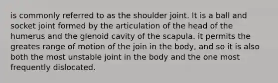 is commonly referred to as the shoulder joint. It is a ball and socket joint formed by the articulation of the head of the humerus and the glenoid cavity of the scapula. it permits the greates range of motion of the join in the body, and so it is also both the most unstable joint in the body and the one most frequently dislocated.