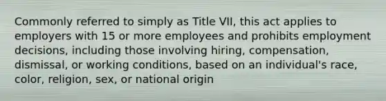 Commonly referred to simply as Title VII, this act applies to employers with 15 or more employees and prohibits employment decisions, including those involving hiring, compensation, dismissal, or working conditions, based on an individual's race, color, religion, sex, or national origin