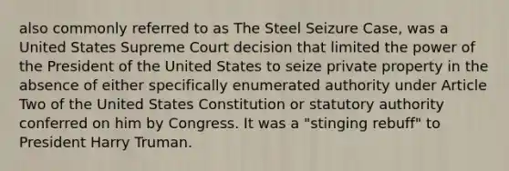 also commonly referred to as The Steel Seizure Case, was a United States Supreme Court decision that limited the power of the President of the United States to seize private property in the absence of either specifically enumerated authority under Article Two of the United States Constitution or statutory authority conferred on him by Congress. It was a "stinging rebuff" to President Harry Truman.