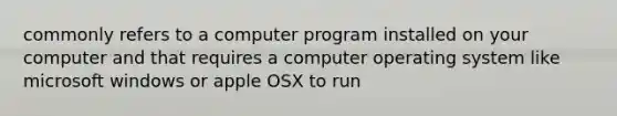 commonly refers to a computer program installed on your computer and that requires a computer operating system like microsoft windows or apple OSX to run