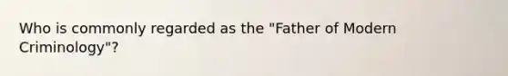 Who is commonly regarded as the "Father of Modern Criminology"?
