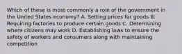 Which of these is most commonly a role of the government in the United States economy? A. Setting prices for goods B. Requiring factories to produce certain goods C. Determining where citizens may work D. Establishing laws to ensure the safety of workers and consumers along with maintaining competition