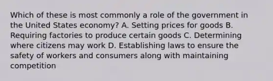 Which of these is most commonly a role of the government in the United States economy? A. Setting prices for goods B. Requiring factories to produce certain goods C. Determining where citizens may work D. Establishing laws to ensure the safety of workers and consumers along with maintaining competition