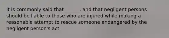 It is commonly said that ______, and that negligent persons should be liable to those who are injured while making a reasonable attempt to rescue someone endangered by the negligent person's act.