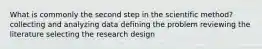 What is commonly the second step in the scientific method? collecting and analyzing data defining the problem reviewing the literature selecting the research design