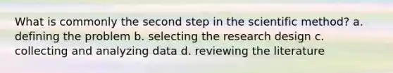 What is commonly the second step in the scientific method? a. defining the problem b. selecting the research design c. collecting and analyzing data d. reviewing the literature