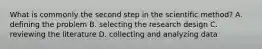 What is commonly the second step in the scientific method? A. defining the problem B. selecting the research design C. reviewing the literature D. collecting and analyzing data