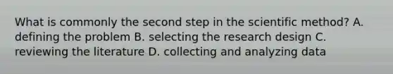 What is commonly the second step in the scientific method? A. defining the problem B. selecting the research design C. reviewing the literature D. collecting and analyzing data