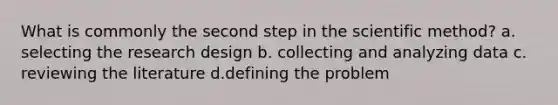 What is commonly the second step in the scientific method? a. selecting the research design b. collecting and analyzing data c. reviewing the literature d.defining the problem