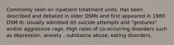 Commonly seen on inpatient treatment units. Has been described and debated in older DSMs and first appeared in 1980 DSM III. Usually admitted d/t suicide attempts and "gestures" and/or aggressive rage. High rates of co-occurring disorders such as depression, anxiety , substance abuse, eating disorders.