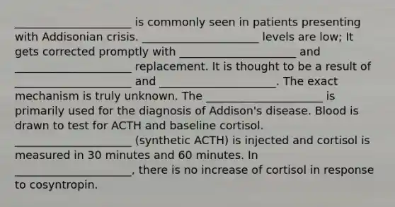 _____________________ is commonly seen in patients presenting with Addisonian crisis. _____________________ levels are low; It gets corrected promptly with _____________________ and _____________________ replacement. It is thought to be a result of _____________________ and _____________________. The exact mechanism is truly unknown. The _____________________ is primarily used for the diagnosis of Addison's disease. Blood is drawn to test for ACTH and baseline cortisol. _____________________ (synthetic ACTH) is injected and cortisol is measured in 30 minutes and 60 minutes. In _____________________, there is no increase of cortisol in response to cosyntropin.