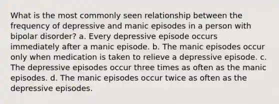 What is the most commonly seen relationship between the frequency of depressive and manic episodes in a person with bipolar disorder? a. Every depressive episode occurs immediately after a manic episode. b. The manic episodes occur only when medication is taken to relieve a depressive episode. c. The depressive episodes occur three times as often as the manic episodes. d. The manic episodes occur twice as often as the depressive episodes.