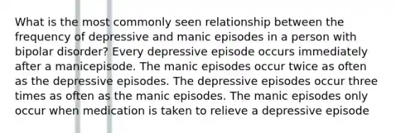 What is the most commonly seen relationship between the frequency of depressive and manic episodes in a person with bipolar disorder? Every depressive episode occurs immediately after a manicepisode. The manic episodes occur twice as often as the depressive episodes. The depressive episodes occur three times as often as the manic episodes. The manic episodes only occur when medication is taken to relieve a depressive episode