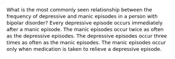 What is the most commonly seen relationship between the frequency of depressive and manic episodes in a person with bipolar disorder? Every depressive episode occurs immediately after a manic episode. The manic episodes occur twice as often as the depressive episodes. The depressive episodes occur three times as often as the manic episodes. The manic episodes occur only when medication is taken to relieve a depressive episode.