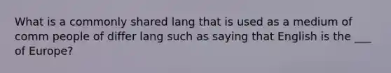 What is a commonly shared lang that is used as a medium of comm people of differ lang such as saying that English is the ___ of Europe?