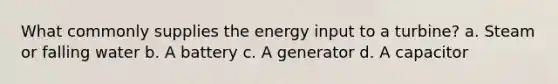 What commonly supplies the energy input to a turbine? a. Steam or falling water b. A battery c. A generator d. A capacitor