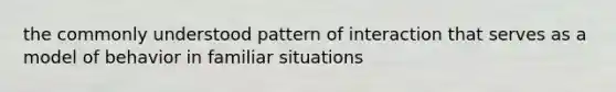 the commonly understood pattern of interaction that serves as a model of behavior in familiar situations