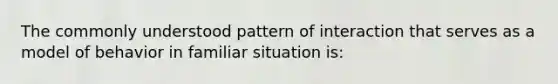 The commonly understood pattern of interaction that serves as a model of behavior in familiar situation is: