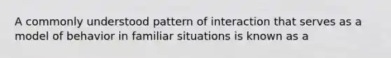 A commonly understood pattern of interaction that serves as a model of behavior in familiar situations is known as a