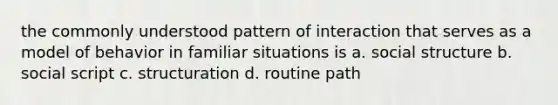 the commonly understood pattern of interaction that serves as a model of behavior in familiar situations is a. social structure b. social script c. structuration d. routine path