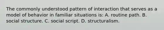 The commonly understood pattern of interaction that serves as a model of behavior in familiar situations is: A. routine path. B. social structure. C. social script. D. structuralism.